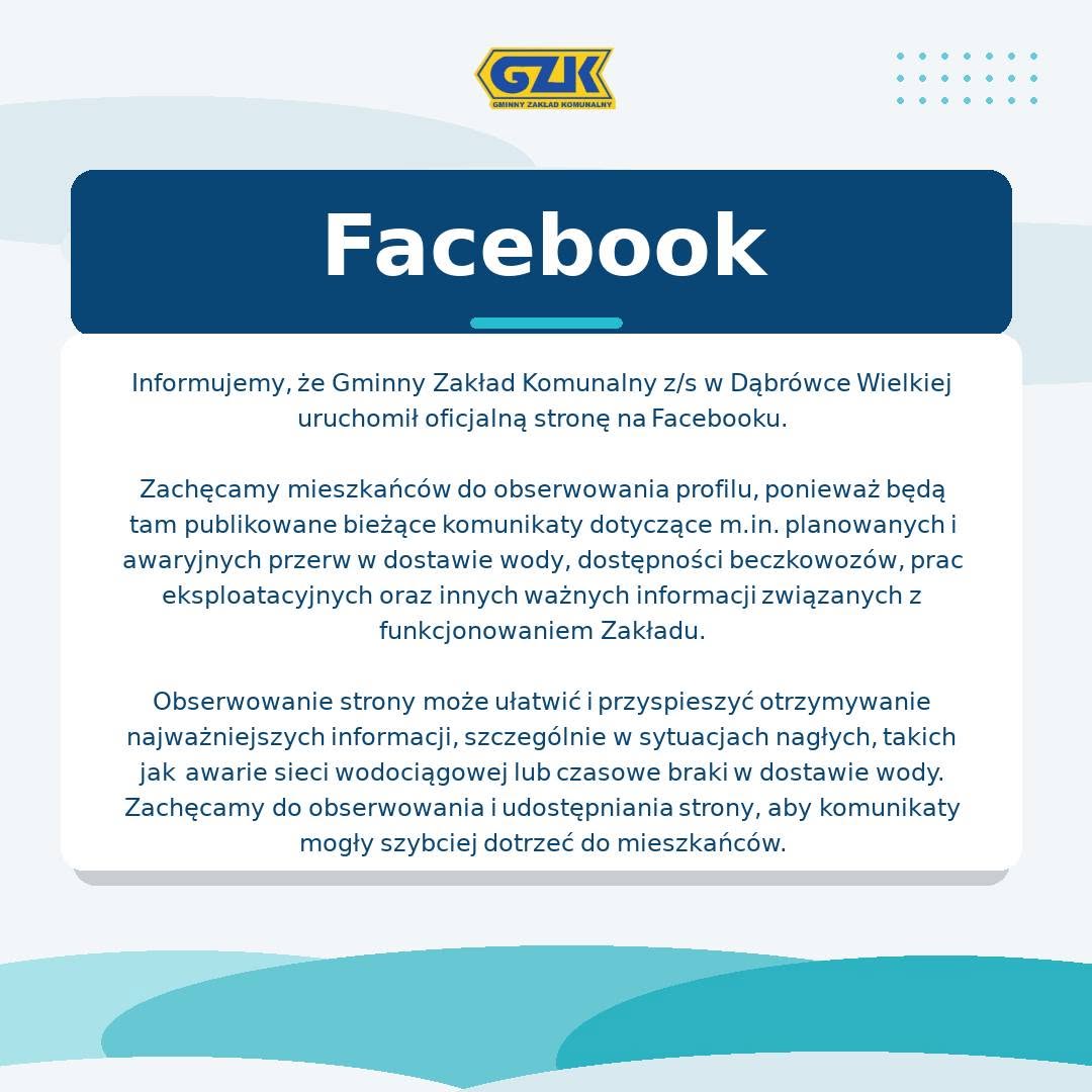 Informujemy, że Gminny Zakład Komunalny z/s w Dąbrówce Wielkiej uruchomił oficjalną stronę na Facebooku.<br />
<br />
Zachęcamy mieszkańców do obserwowania profilu, ponieważ będą tam publikowane bieżące komunikaty dotyczące m.in. planowanych i awaryjnych przerw w dostawie wody, dostępności beczkowozów, prac eksploatacyjnych oraz innych ważnych informacji związanych z funkcjonowaniem Zakładu.<br />
<br />
Obserwowanie strony może ułatwić i przyspieszyć otrzymywanie najważniejszych informacji, szczególnie w sytuacjach nagłych, takich jak awarie sieci wodociągowej lub czasowe braki w dostawie wody.<br />
Zachęcamy do obserwowania i udostępniania strony, aby komunikaty mogły szybciej dotrzeć do mieszkańców.